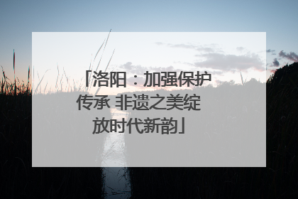 洛阳：加强保护传承 非遗之美绽放时代新韵